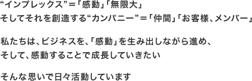 “インプレックス”＝「感動」「無限大」そしてそれを創造する“カンパニー”＝「仲間」「お客様、メンバー」私たちは、ビジネスを、「感動」を生み出しながら進め、そして、感動することで成長していきたい　そんな思いで日々活動しています